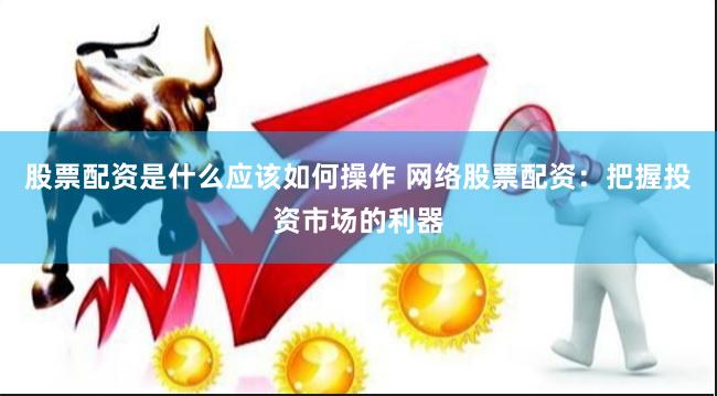 股票配资是什么应该如何操作 网络股票配资：把握投资市场的利器
